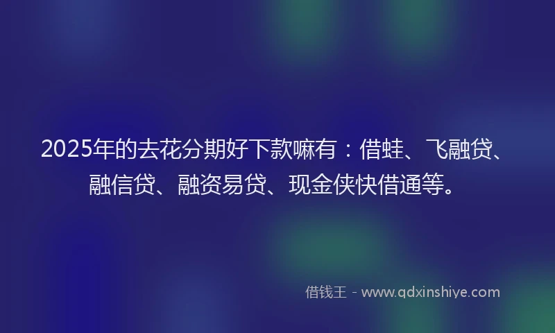 2025年的去花分期好下款嘛有：借蛙、飞融贷、融信贷、融资易贷、现金侠快借通等。