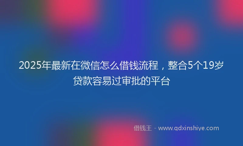 2025年最新在微信怎么借钱流程，整合5个19岁贷款容易过审批的平台