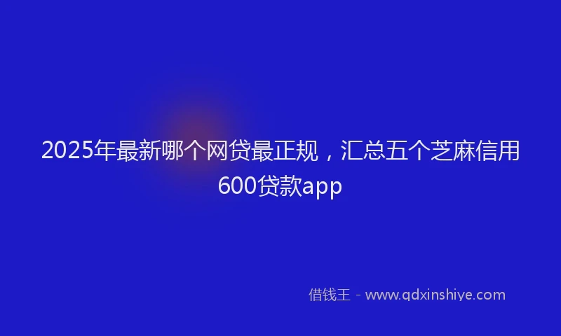 2025年最新哪个网贷最正规，汇总五个芝麻信用600贷款app