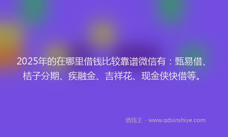 2025年的在哪里借钱比较靠谱微信有：甄易借、桔子分期、疾融金、吉祥花、现金侠快借等。