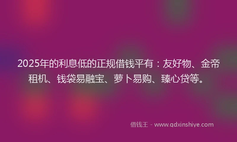2025年的利息低的正规借钱平有：友好物、金帝租机、钱袋易融宝、萝卜易购、臻心贷等。