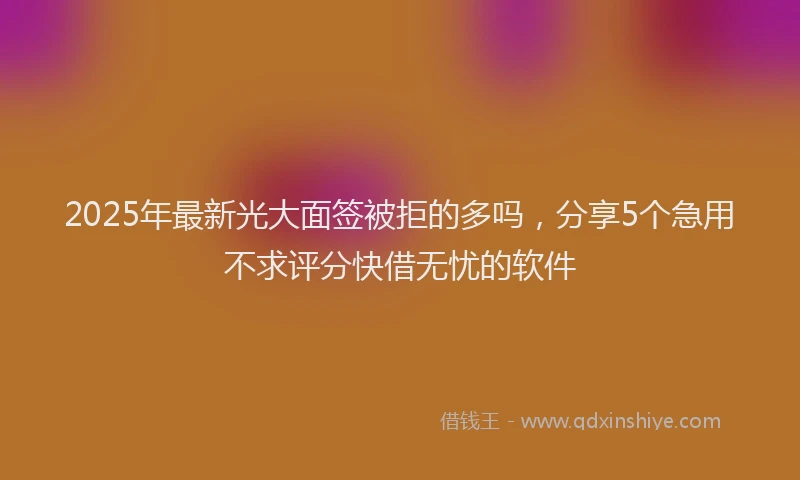 2025年最新光大面签被拒的多吗，分享5个急用不求评分快借无忧的软件