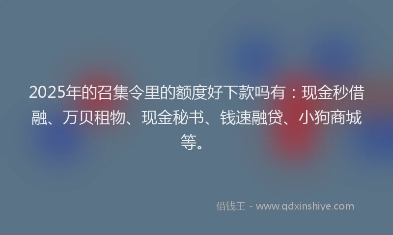 2025年的召集令里的额度好下款吗有：现金秒借融、万贝租物、现金秘书、钱速融贷、小狗商城等。