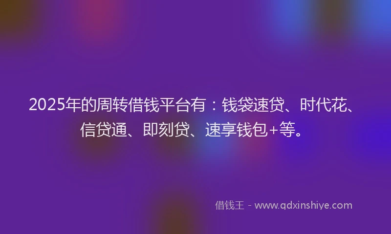 2025年的周转借钱平台有：钱袋速贷、时代花、信贷通、即刻贷、速享钱包+等。