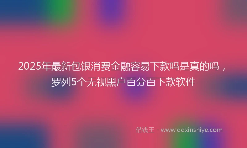 2025年最新包银消费金融容易下款吗是真的吗，罗列5个无视黑户百分百下款软件