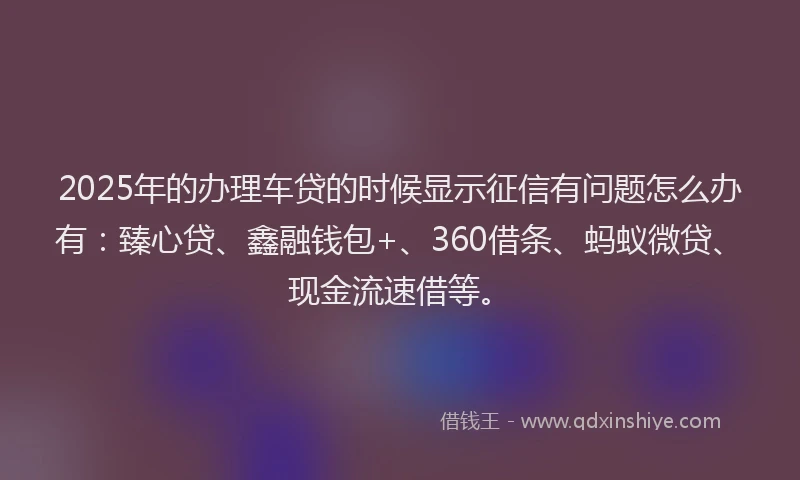 2025年的办理车贷的时候显示征信有问题怎么办有：臻心贷、鑫融钱包+、360借条、蚂蚁微贷、现金流速借等。