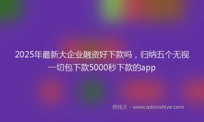 2025年最新大企业融资好下款吗，归纳五个无视一切包下款5000秒下款的app