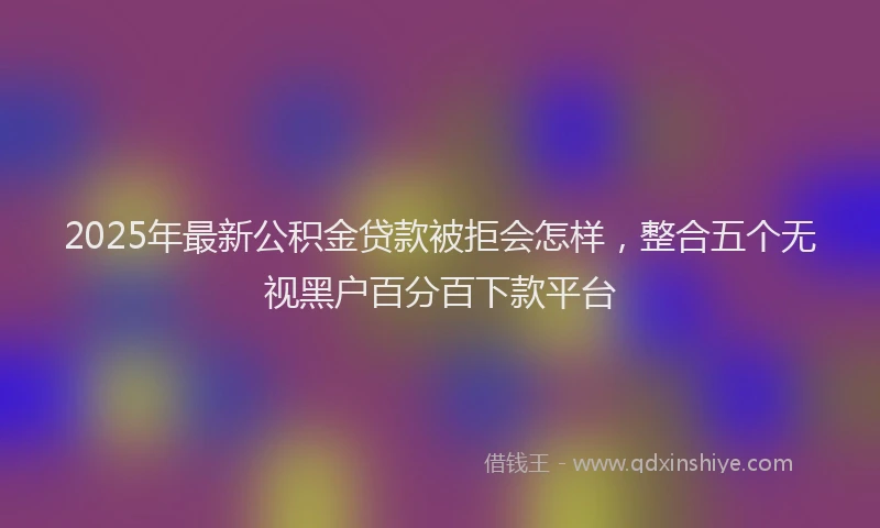 2025年最新公积金贷款被拒会怎样，整合五个无视黑户百分百下款平台