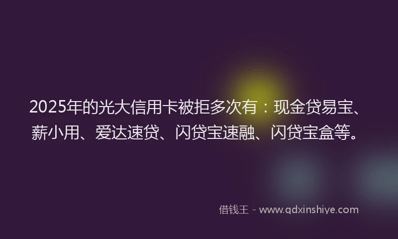 2025年的光大信用卡被拒多次有：现金贷易宝、薪小用、爱达速贷、闪贷宝速融、闪贷宝盒等。