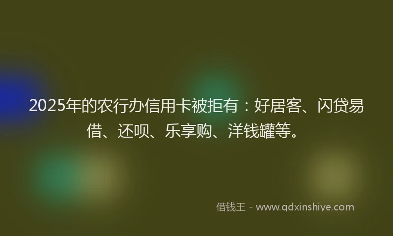 2025年的农行办信用卡被拒有：好居客、闪贷易借、还呗、乐享购、洋钱罐等。