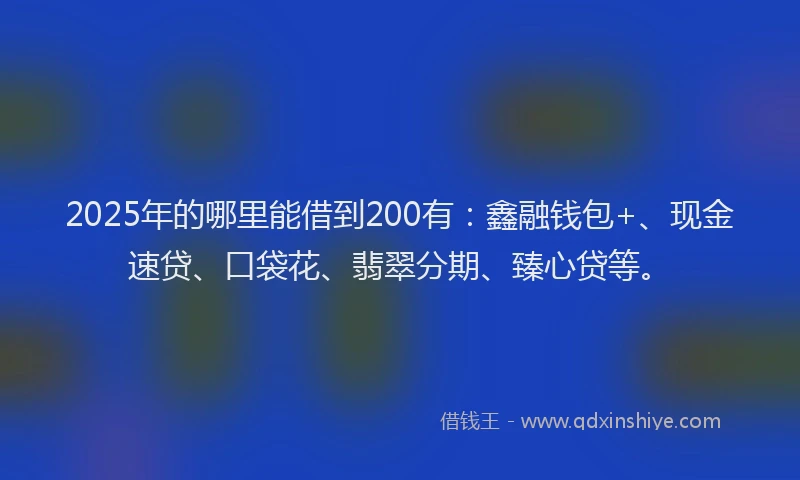2025年的哪里能借到200有：鑫融钱包+、现金速贷、口袋花、翡翠分期、臻心贷等。