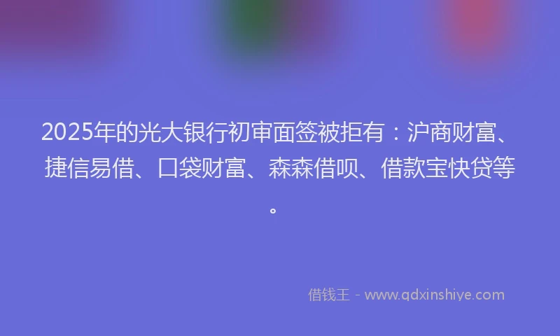 2025年的光大银行初审面签被拒有：沪商财富、捷信易借、口袋财富、森森借呗、借款宝快贷等。