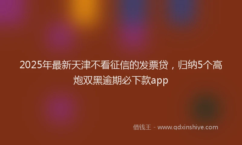 2025年最新天津不看征信的发票贷，归纳5个高炮双黑逾期必下款app