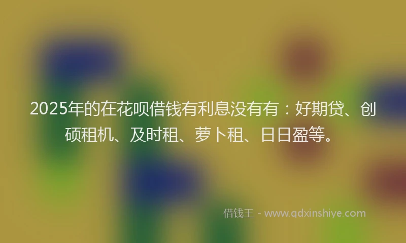 2025年的在花呗借钱有利息没有有：好期贷、创硕租机、及时租、萝卜租、日日盈等。