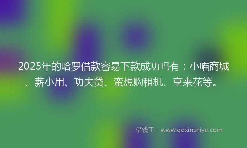 2025年的哈罗借款容易下款成功吗有：小喵商城、薪小用、功夫贷、蛮想购租机、享来花等。