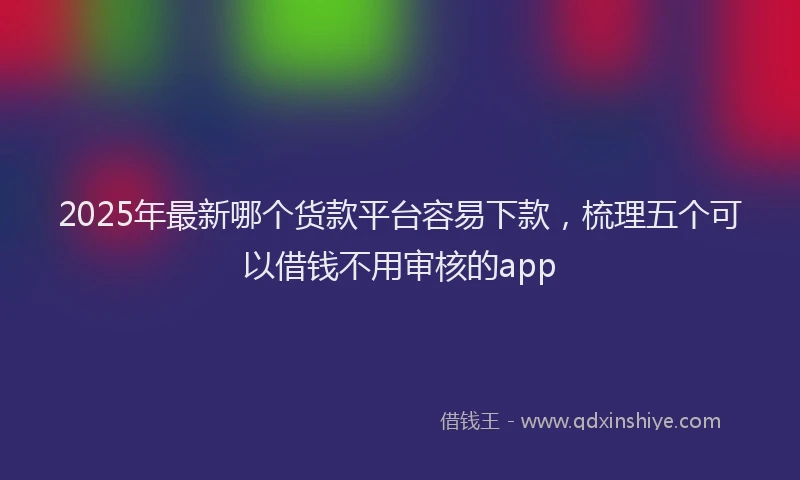 2025年最新哪个货款平台容易下款，梳理五个可以借钱不用审核的app