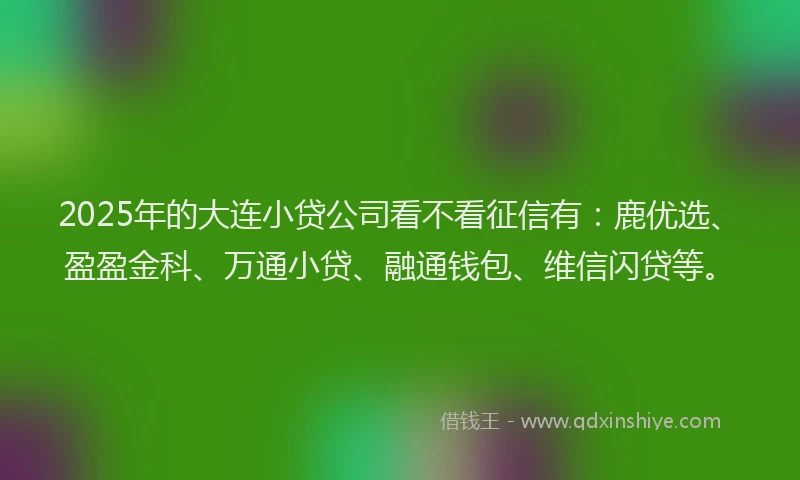 2025年的大连小贷公司看不看征信有：鹿优选、盈盈金科、万通小贷、融通钱包、维信闪贷等。