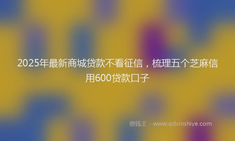 2025年最新商城贷款不看征信，梳理五个芝麻信用600贷款口子