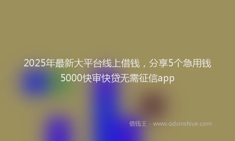 2025年最新大平台线上借钱，分享5个急用钱5000快审快贷无需征信app