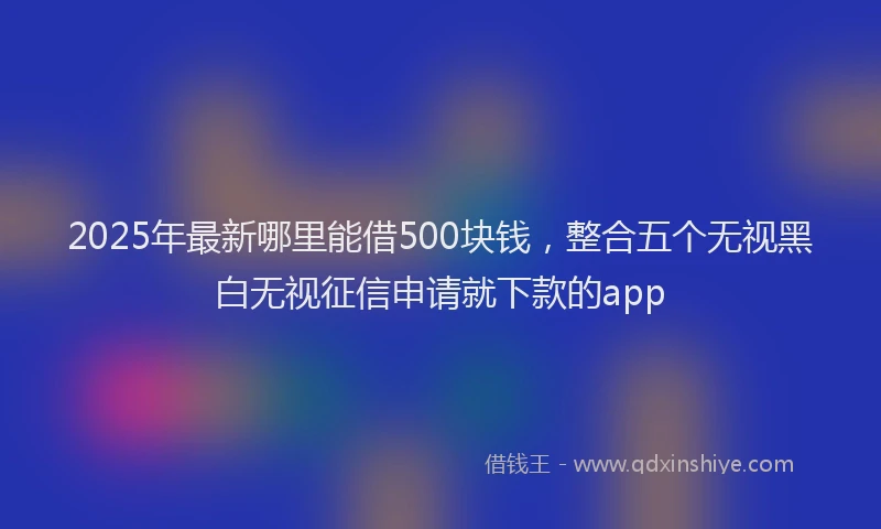 2025年最新哪里能借500块钱，整合五个无视黑白无视征信申请就下款的app