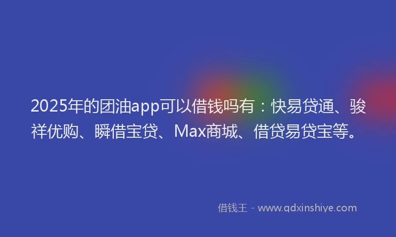 2025年的团油app可以借钱吗有：快易贷通、骏祥优购、瞬借宝贷、Max商城、借贷易贷宝等。