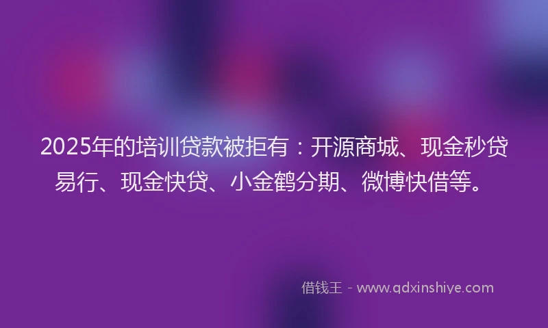 2025年的培训贷款被拒有：开源商城、现金秒贷易行、现金快贷、小金鹤分期、微博快借等。