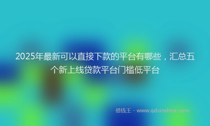 2025年最新可以直接下款的平台有哪些，汇总五个新上线贷款平台门槛低平台