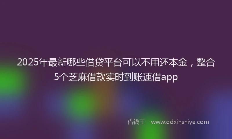 2025年最新哪些借贷平台可以不用还本金，整合5个芝麻借款实时到账速借app