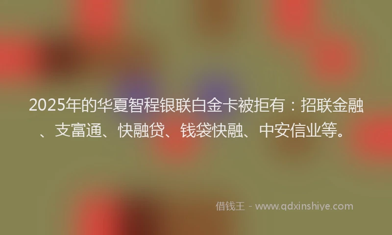 2025年的华夏智程银联白金卡被拒有：招联金融、支富通、快融贷、钱袋快融、中安信业等。
