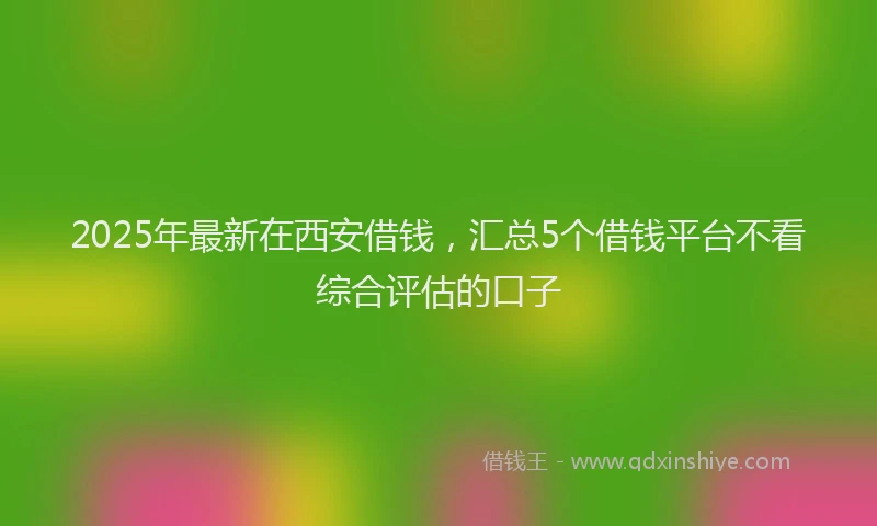 2025年最新在西安借钱，汇总5个借钱平台不看综合评估的口子