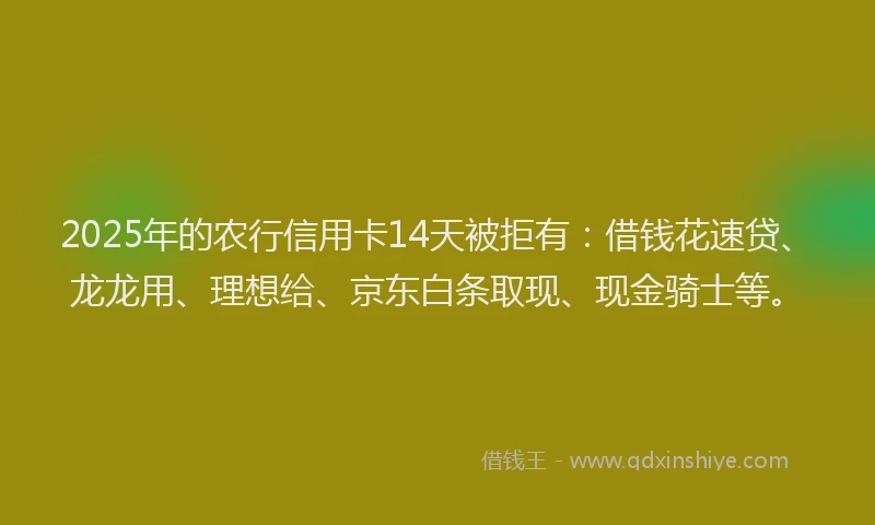 2025年的农行信用卡14天被拒有：借钱花速贷、龙龙用、理想给、京东白条取现、现金骑士等。