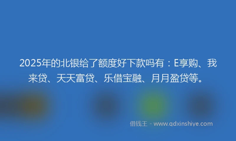 2025年的北银给了额度好下款吗有：E享购、我来贷、天天富贷、乐借宝融、月月盈贷等。