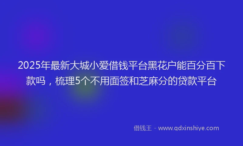 2025年最新大城小爱借钱平台黑花户能百分百下款吗，梳理5个不用面签和芝麻分的贷款平台
