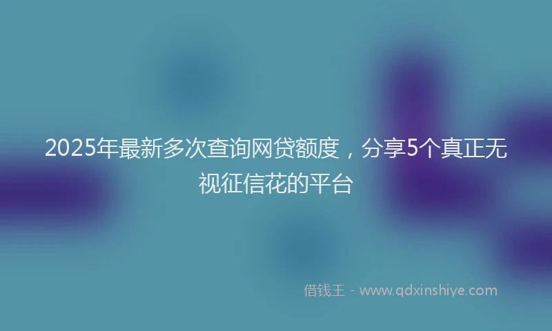 2025年最新多次查询网贷额度，分享5个真正无视征信花的平台