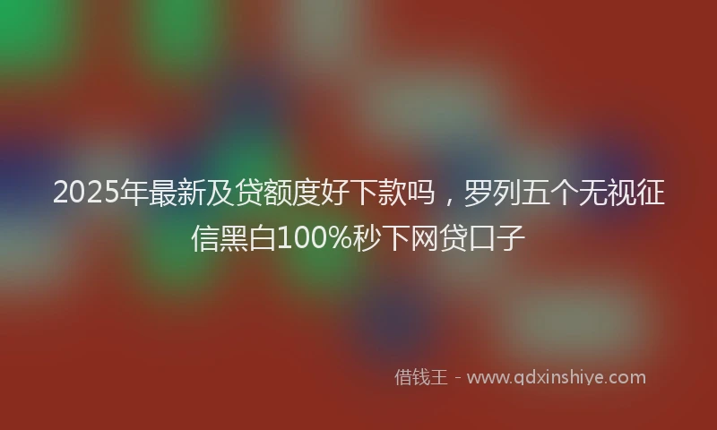 2025年最新及贷额度好下款吗，罗列五个无视征信黑白100%秒下网贷口子