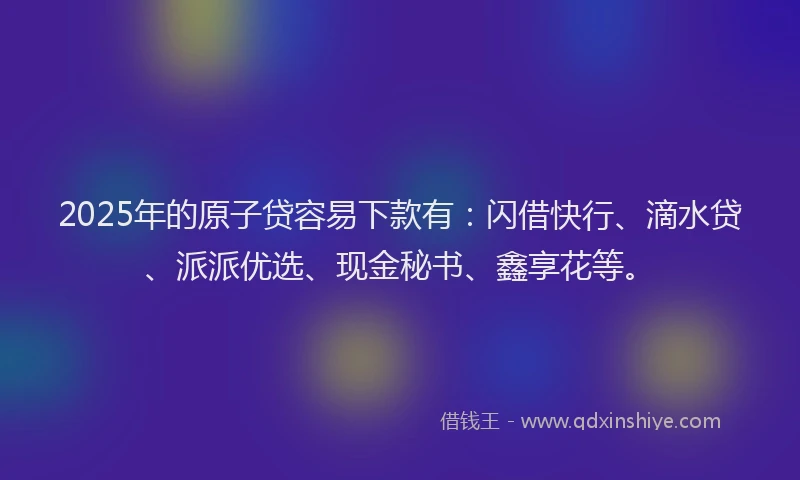2025年的原子贷容易下款有：闪借快行、滴水贷、派派优选、现金秘书、鑫享花等。