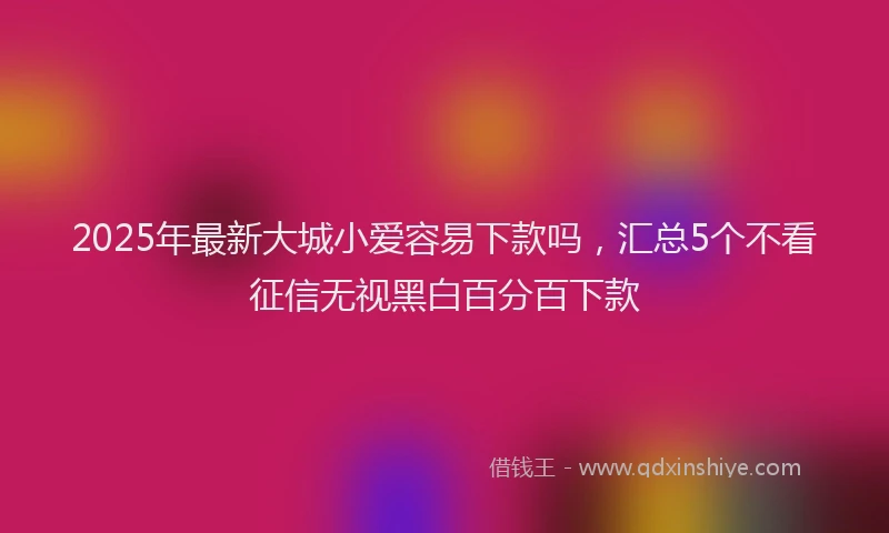 2025年最新大城小爱容易下款吗，汇总5个不看征信无视黑白百分百下款