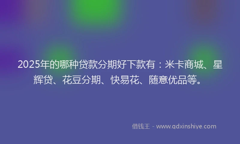 2025年的哪种贷款分期好下款有：米卡商城、星辉贷、花豆分期、快易花、随意优品等。