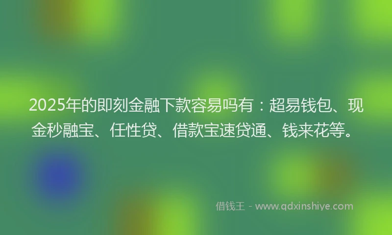 2025年的即刻金融下款容易吗有：超易钱包、现金秒融宝、任性贷、借款宝速贷通、钱来花等。