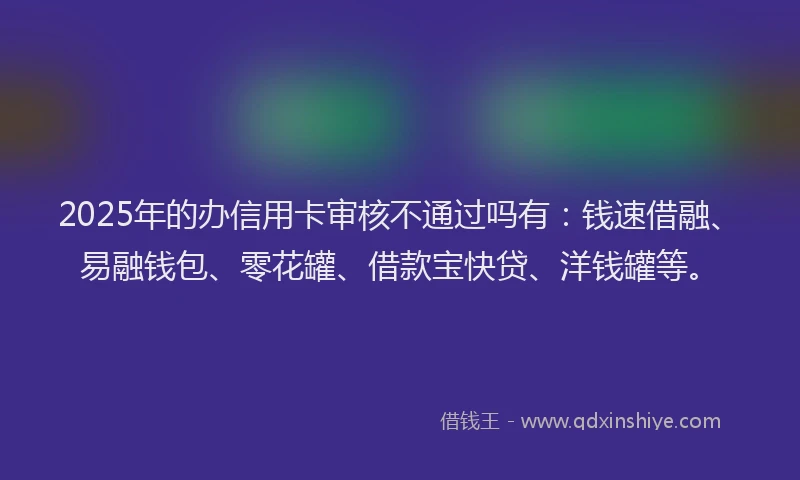 2025年的办信用卡审核不通过吗有：钱速借融、易融钱包、零花罐、借款宝快贷、洋钱罐等。
