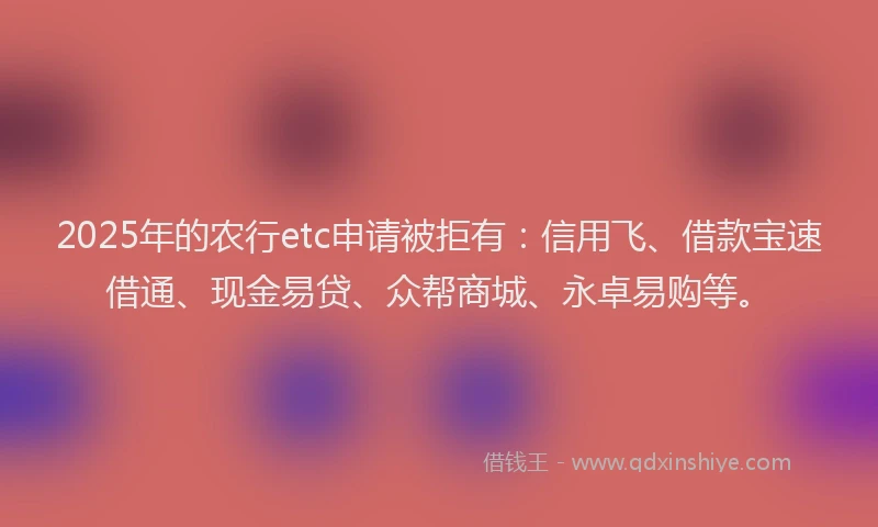 2025年的农行etc申请被拒有：信用飞、借款宝速借通、现金易贷、众帮商城、永卓易购等。