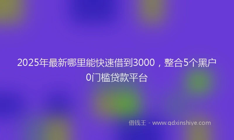 2025年最新哪里能快速借到3000，整合5个黑户0门槛贷款平台
