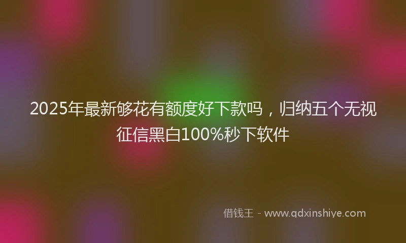 2025年最新够花有额度好下款吗，归纳五个无视征信黑白100%秒下软件