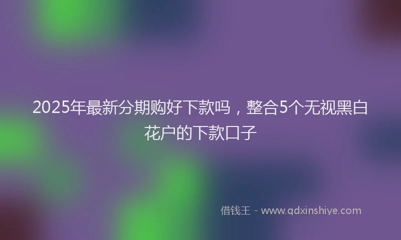 2025年最新分期购好下款吗，整合5个无视黑白花户的下款口子