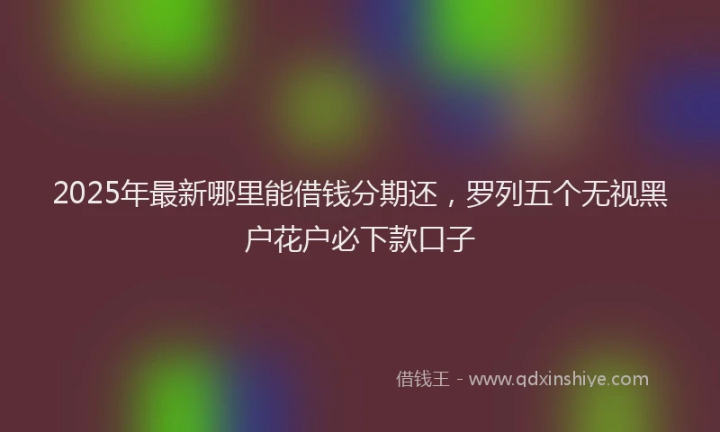 2025年最新哪里能借钱分期还，罗列五个无视黑户花户必下款口子