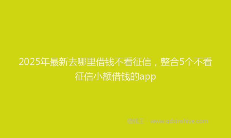 2025年最新去哪里借钱不看征信，整合5个不看征信小额借钱的app