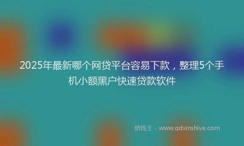 2025年最新哪个网贷平台容易下款，整理5个手机小额黑户快速贷款软件