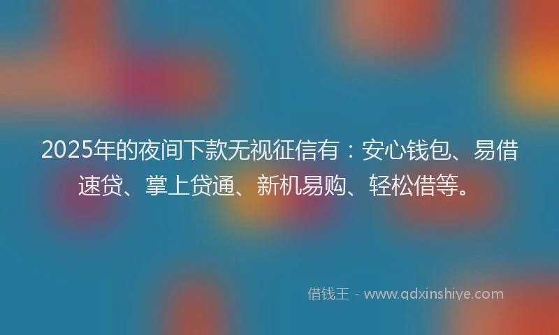 2025年的夜间下款无视征信有：安心钱包、易借速贷、掌上贷通、新机易购、轻松借等。