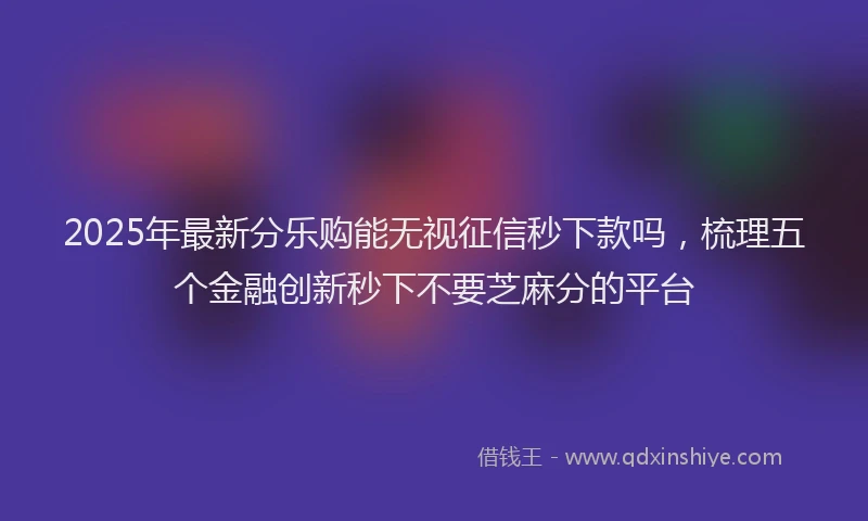 2025年最新分乐购能无视征信秒下款吗，梳理五个金融创新秒下不要芝麻分的平台