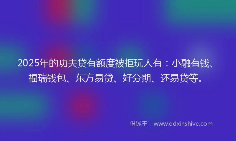 2025年的功夫贷有额度被拒玩人有：小融有钱、福瑞钱包、东方易贷、好分期、还易贷等。